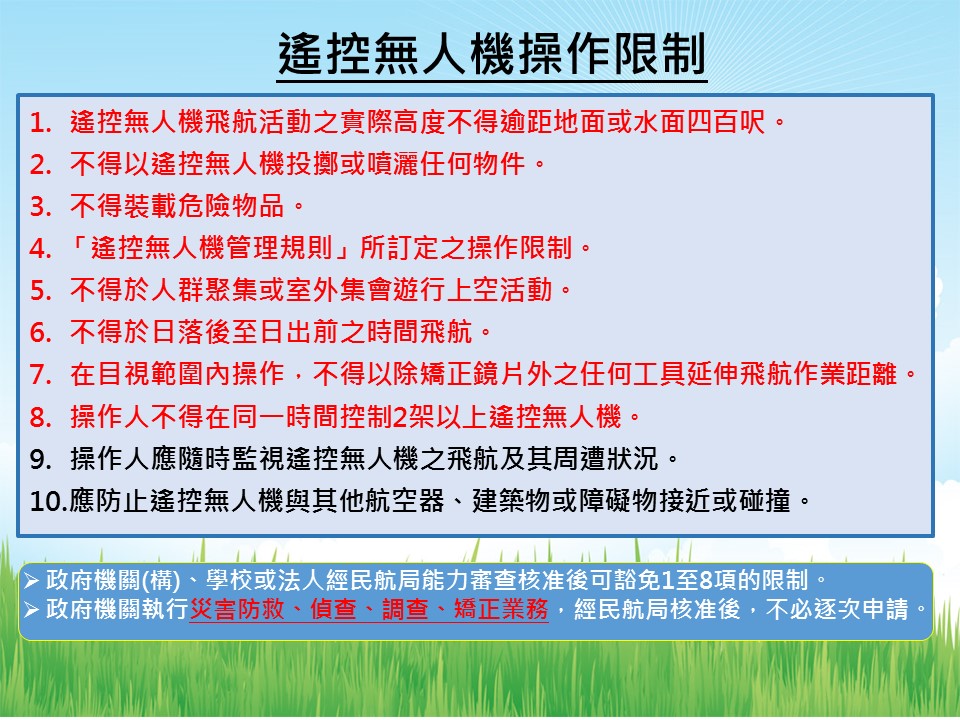 但在無人機註冊之後也要注意，活動之實際高度不得超過地面或水面上 400 呎；不得投擲或噴灑任何物件；不得裝載危險物品；不得違反「遙控無人機管理規則」規定之限制；不得於人群聚集或室外集會遊行上空活動；不得於日落後至日出前飛航；需於目視範圍內操作；操作人員不得同時操作2架以上遙控無人機；操作者應隨時監控飛航與周遭狀況，以及應防止接近或碰撞其他航空器或建築物。 圖：民航局提供