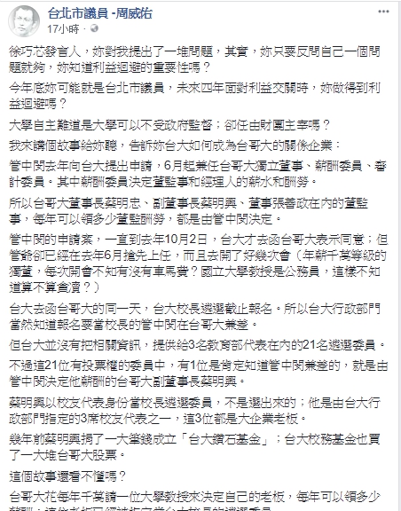台北民進黨議員周威佑在臉書批台大已成垃圾堆，還要台大師生用黃絲帶把自己吊在傅鐘下，因此引發國民黨台北市議員參選人徐巧芯，與周威佑兩人隔空在臉書筆戰。周威佑嗆徐巧芯說，「妳對我提出了一堆問題，其實，妳只要反問自己一個問題就夠，妳知道利益迴避的重要性嗎？今年底妳可能就是台北市議員，未來四年面對利益交關時，妳做得到利益迴避嗎？大學自主難道是大學可以不受政府監督；卻任由財團主宰嗎？ 翻攝自周威佑臉書