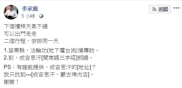 今日統促黨捍衛隊隊長李承龍今天於臉書說到，下個禮拜天氣不錯，可以出門走走，有二個行程，安排在同一天，第一個行程為去苗栗縣，法輪功（地下電台）秘境尋訪，第二個行程則是到成吉思汗進行閩南語三字經朗誦。 圖：翻攝自李承龍臉書