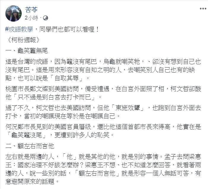 知名作家苦苓今天(25日)在臉書發出最新一期《柯粉週報》，結合時事「成語教學」，一口氣「教」了：龜笑龞無尾、東施效顰、顧左右而言他、義正詞嚴、夜郎自大、表裡不一和鐵石心腸共7個成語。 圖：翻攝苦苓臉書
