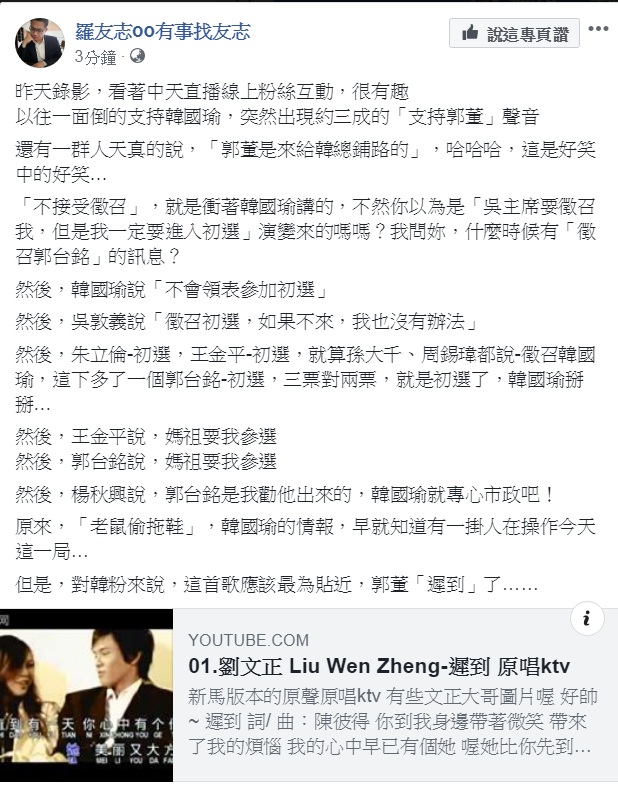 對於鴻海董事長郭台銘表態加入國民黨總統提名黨內初選，資深媒體人羅友志今天(18日)提出他的觀察，指韓粉「天真」、「有趣」，還幫韓粉點了首劉文正的《遲到》。 圖：翻攝羅友志oo有事找友志臉書