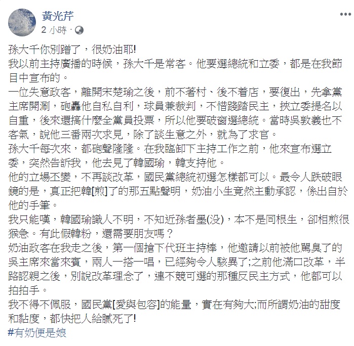 資深媒體人黃光芹3日臉書發文，目標不是韓國瑜，而是國民黨前立委孫大千，直批「別蹭了」、「很奶油」、「假韓粉」，更爆料韓國瑜日前的「5點聲明」就是這位「奶油小生」的手筆。 圖：翻攝黃光芹臉書