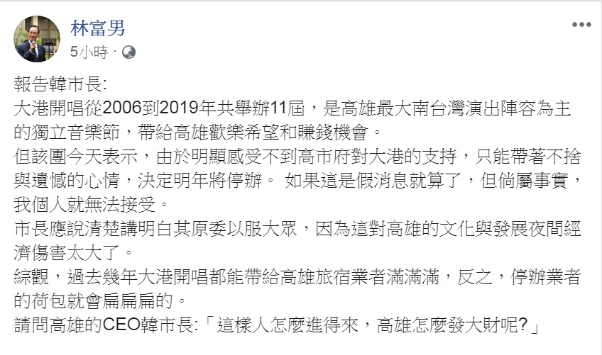極具代表特色的高雄獨立音樂節「大港開唱」宣告明年(2020)不辦了！對此，南台灣觀光產業聯盟總召集人、高雄漢王洲際飯店總裁林富男今天(12日)在臉書以「報告韓市長」為題發文，問：「這樣人怎麼進得來，高雄怎麼發大財呢？」 圖：翻攝林富男臉書