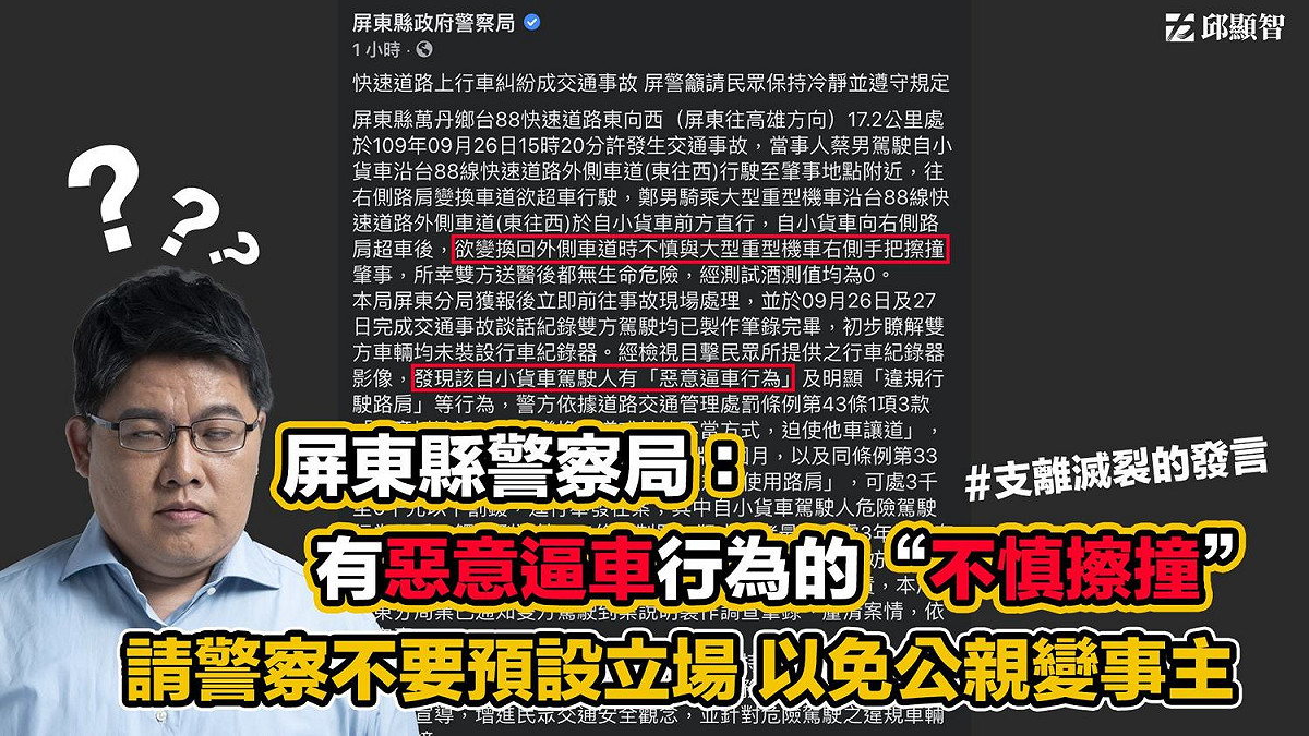 時力立委邱顯智發文表示，他呼籲屏東警察局，切勿預設立場，以免公親變事主，把意外看成逼車文化下的不慎擦撞。尤其是在已經判定是惡意逼車的情況下，卻輕率的以「不慎擦撞」來說明。 圖：翻攝邱顯智臉書
