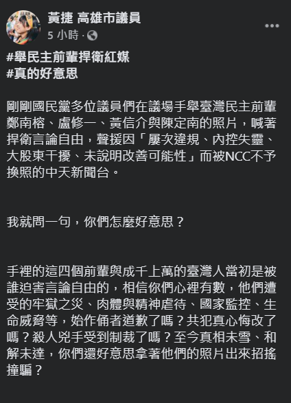 多名國民黨高雄市議員今天在議場高舉鄭南榕、盧修一、黃信介與陳定南等台灣民主鬥士的照片，高喊「捍衛言論自由」以聲援換照不成的中天新聞台。對此，高市議員黃捷今（19）天痛批，「你們怎麼好意思？當初是誰迫害這四名前輩的？」 圖：翻攝自黃捷臉書