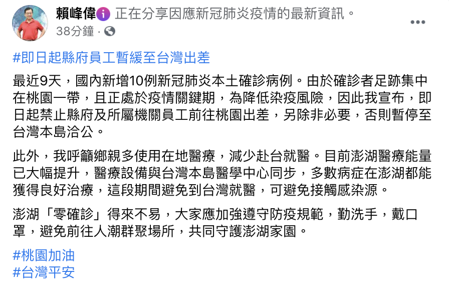 澎湖縣長賴峰偉20日於臉書上指出，近日疫情升溫，由於確診者足跡集中在桃園一帶，且正處於疫情關鍵期，為降低染疫風險，因此宣布，即日起禁止縣府及所屬機關員工前往桃園出差，除非必要，否則暫停至台灣本島洽公。 圖：翻攝自賴峰偉臉書