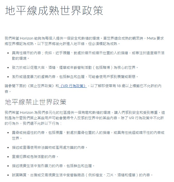 本次營運政策更新後，只要有標註「18+」的標籤，Meta將有條件開放部分成人內容呈現於該VR平台中，例如「性暗示」、「大麻、酒精、香菸和賭博等活動」和「血腥暴力的虛構內容」相關的情境，皆在許可範圍之內。