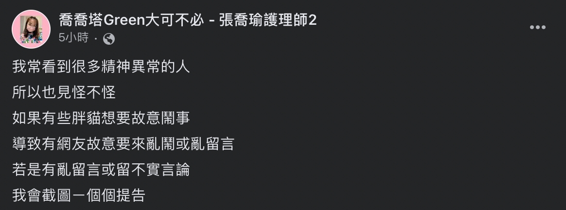 她曾表示自己常看到很多精神異常的人，所以也見怪不怪，並揚言：「如果有些胖貓想要故意鬧事，導致有網友故意要來亂鬧或亂留言，若是有亂留言或留不實言論，我會截圖ㄧ個個提告」。 圖：擷自臉書「喬喬塔Green大可不必 - 張喬瑜護理師2」
