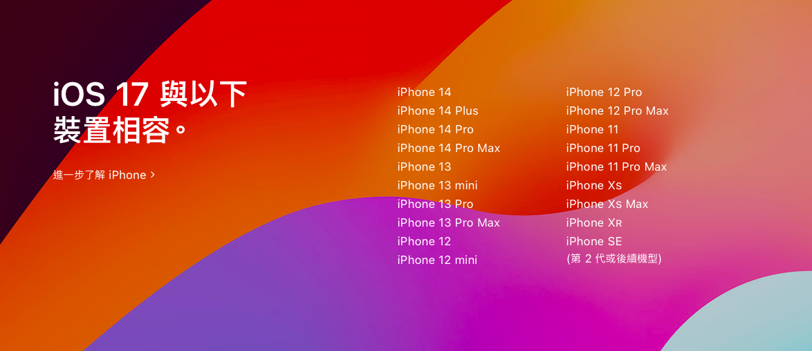 iOS 17版本至少需要 A12 晶片，因此支援iPhone XS、XR 以及 iPhone SE 2（含）以後推出的機款，而iPhone X、iPhone 8 和 iPhone 8 Plus這三款手機將無法升級。 圖：取自蘋果官網