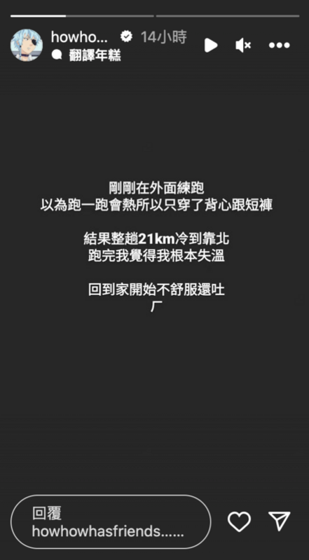 HowHow昨日晚上去跑步時以為跑完會變暖，於是只穿了背心跟短褲就出發了。結果跑完21公里後還是很冷，讓他忍不住哀嚎「跑完我覺得我根本失溫」。 圖：翻攝自HowHow IG