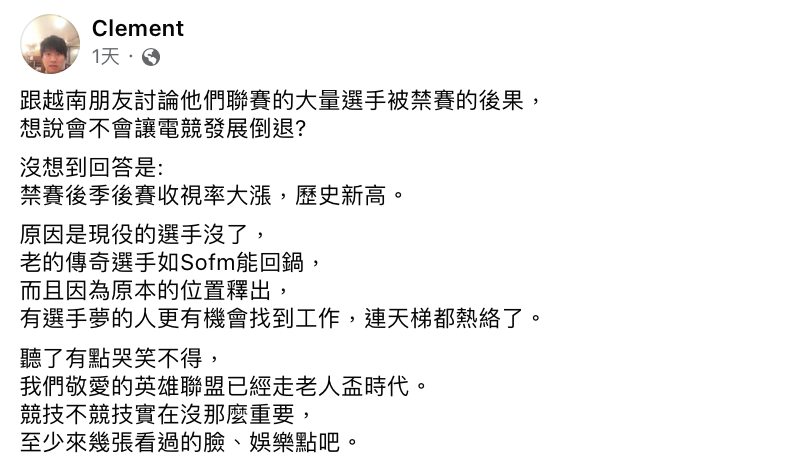 Clement日前跟越南朋友討論「VCS大量選手遭禁賽」會造成什麼影響，殊不知禁賽後季後賽收視率反而大漲，讓Clement哭笑不得表示「我們敬愛的英雄聯盟已經走老人盃時代，競技不競技實在沒那麼重要」。 圖：翻攝自Clement FB
