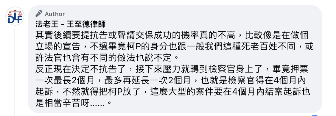 律師「法老王」王至德認為，柯文哲不提抗告是正確的決定，因為以他過往的實務經驗來看，被收押的被告鮮少能夠在起訴前被放出來，且如此一來，壓力就轉移到檢察官身上，畢竟押票一次最長2個月，最多再延長一次2個月，等於檢察官得在4個月內起訴，不然就得把柯文哲放了。 圖：法老王-王至德律師臉書。