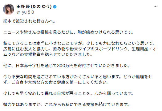 在熊本強震發生後，田野憂除了捐出300萬日圓的善款外，還與廣島友人聯手寄出飲用水、運動飲料、生理用品及紙尿布等物資，希望能盡一份心力協助災區重建。&nbsp;&nbsp;&nbsp;圖：翻攝自田野憂X