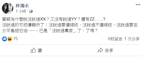 林濁水稍早透過臉書指出，「質疑為什麼說沒說過XX？又沒有說過YY？還有ZZ……？」沒說過的可成績裴然了，沒說過要選總統，沒說過不選總統，沒說過要在太平島挖石油⋯⋯已是「沒說過專家」了，了嗎？   圖：翻攝自林濁水臉書