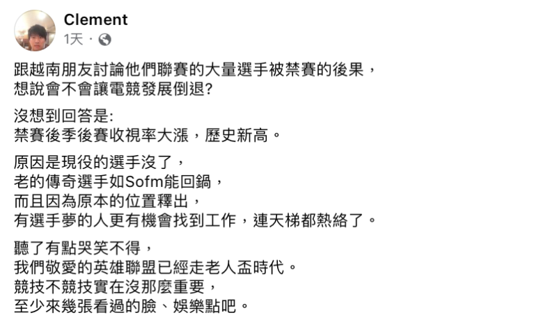 Clement日前跟越南朋友討論「VCS大量選手遭禁賽」會造成什麼影響，殊不知禁賽後季後賽收視率反而大漲，讓Clement哭笑不得表示「我們敬愛的英雄聯盟已經走老人盃時代，競技不競技實在沒那麼重要」。   圖：翻攝自Clement FB