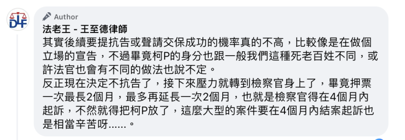 律師「法老王」王至德認為，柯文哲不提抗告是正確的決定，因為以他過往的實務經驗來看，被收押的被告鮮少能夠在起訴前被放出來，且如此一來，壓力就轉移到檢察官身上，畢竟押票一次最長2個月，最多再延長一次2個月，等於檢察官得在4個月內起訴，不然就得把柯文哲放了。   圖：法老王-王至德律師臉書。